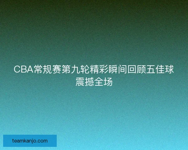 CBA常规赛第九轮精彩瞬间回顾五佳球震撼全场