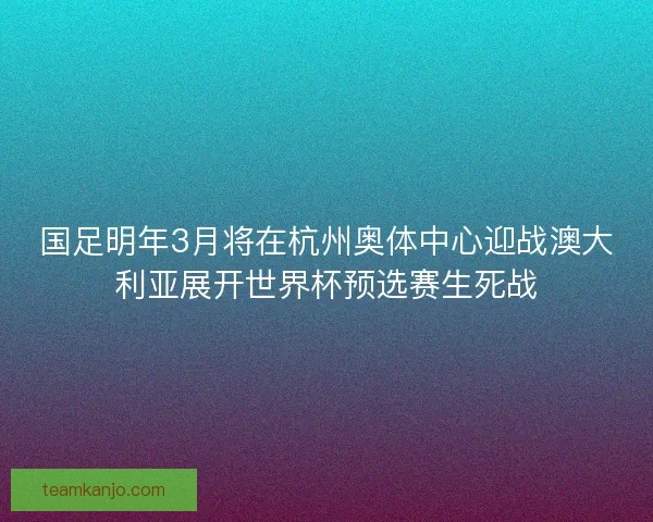 国足明年3月将在杭州奥体中心迎战澳大利亚展开世界杯预选赛生死战 国足明年3月将在杭州奥体中心迎战澳大利亚展开世界杯预选赛生死战