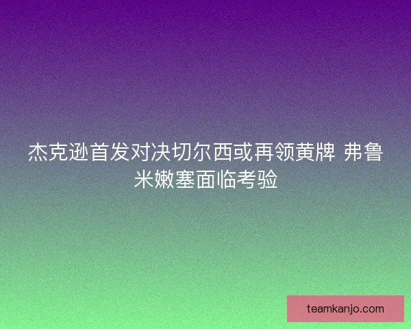 杰克逊首发对决切尔西或再领黄牌 弗鲁米嫩塞面临考验