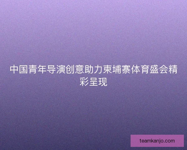 中国青年导演创意助力柬埔寨体育盛会精彩呈现 中国青年导演创意助力柬埔寨体育盛会精彩呈现