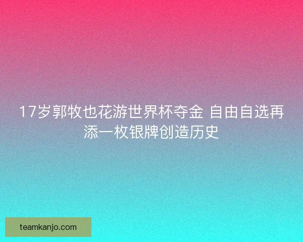 17岁郭牧也花游世界杯夺金 自由自选再添一枚银牌创造历史 17岁郭牧也花游世界杯夺金 自由自选再添一枚银牌创造历史