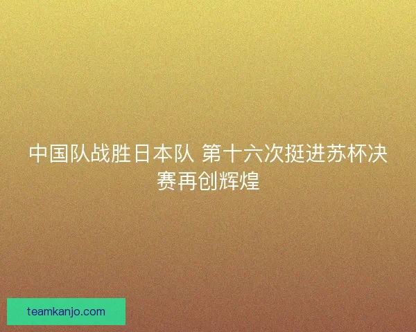 中国队战胜日本队 第十六次挺进苏杯决赛再创辉煌