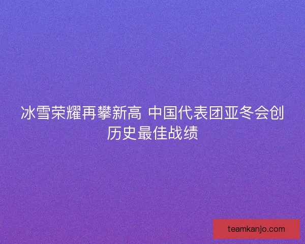 冰雪荣耀再攀新高 中国代表团亚冬会创历史最佳战绩 冰雪荣耀再攀新高 中国代表团亚冬会创历史最佳战绩