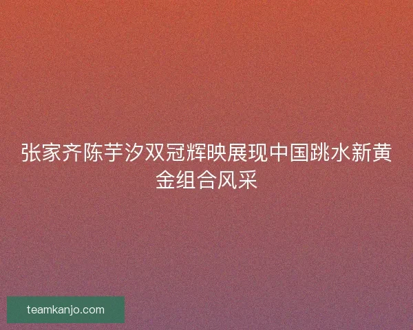张家齐陈芋汐双冠辉映展现中国跳水新黄金组合风采 张家齐陈芋汐双冠辉映展现中国跳水新黄金组合风采