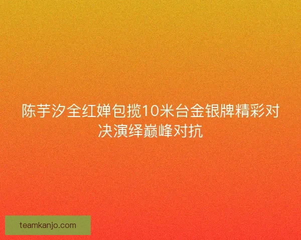 陈芋汐全红婵包揽10米台金银牌精彩对决演绎巅峰对抗